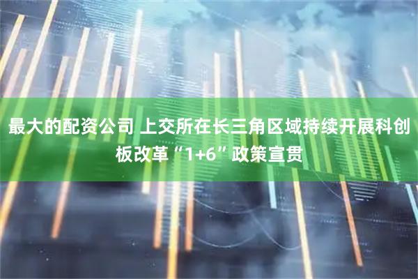 最大的配资公司 上交所在长三角区域持续开展科创板改革“1+6”政策宣贯