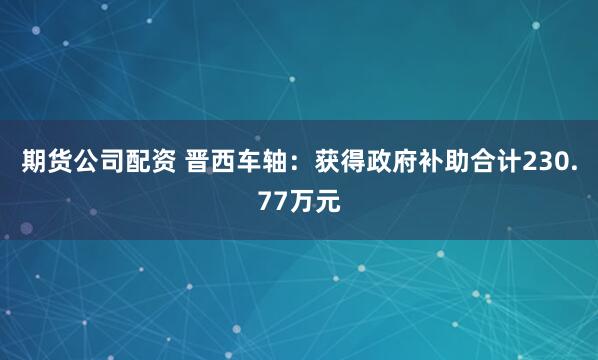 期货公司配资 晋西车轴：获得政府补助合计230.77万元