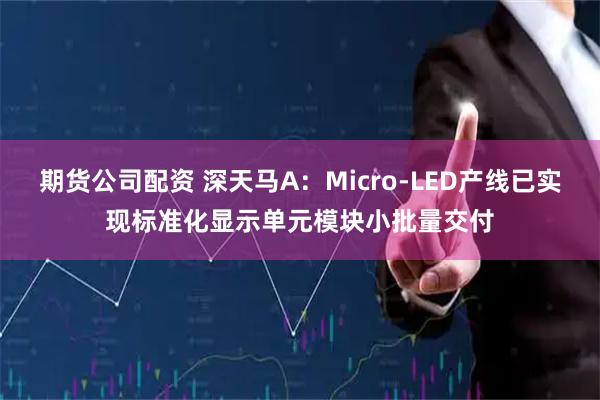 期货公司配资 深天马A：Micro-LED产线已实现标准化显示单元模块小批量交付
