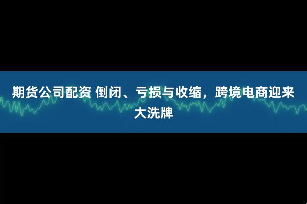 期货公司配资 倒闭、亏损与收缩，跨境电商迎来大洗牌