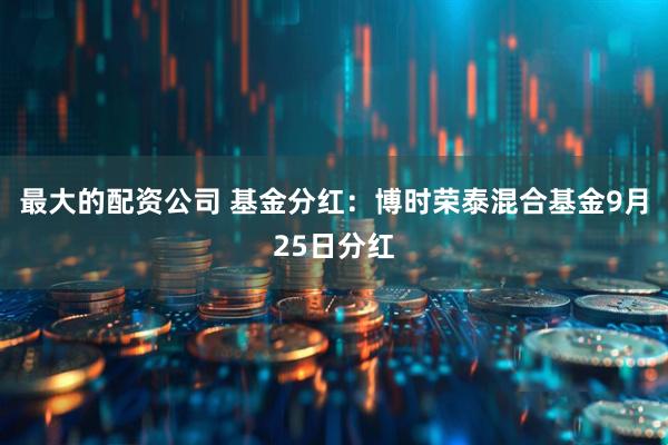 最大的配资公司 基金分红：博时荣泰混合基金9月25日分红