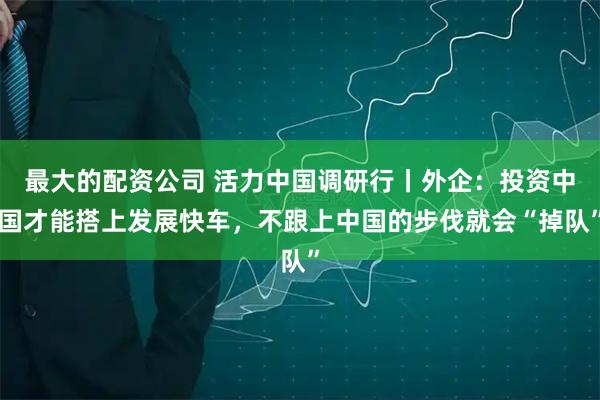 最大的配资公司 活力中国调研行丨外企：投资中国才能搭上发展快车，不跟上中国的步伐就会“掉队”