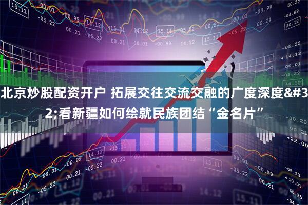 北京炒股配资开户 拓展交往交流交融的广度深度 看新疆如何绘就民族团结“金名片”