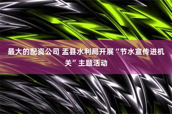 最大的配资公司 盂县水利局开展“节水宣传进机关”主题活动