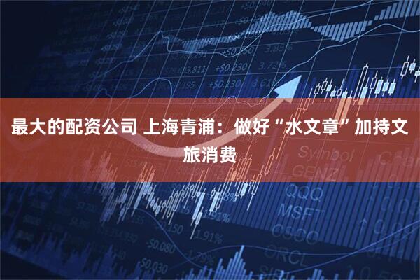 最大的配资公司 上海青浦：做好“水文章”加持文旅消费