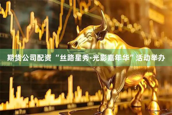 期货公司配资 “丝路星秀·光影嘉年华”活动举办