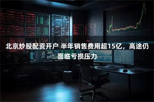 北京炒股配资开户 半年销售费用超15亿，高途仍面临亏损压力