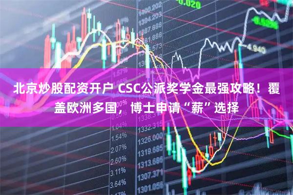 北京炒股配资开户 CSC公派奖学金最强攻略！覆盖欧洲多国，博士申请“薪”选择
