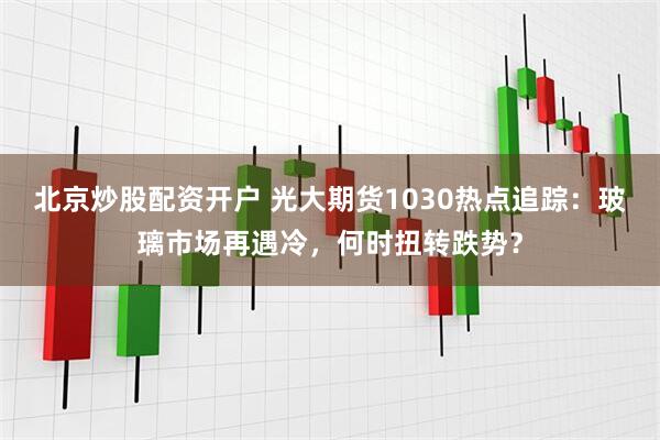 北京炒股配资开户 光大期货1030热点追踪：玻璃市场再遇冷，何时扭转跌势？