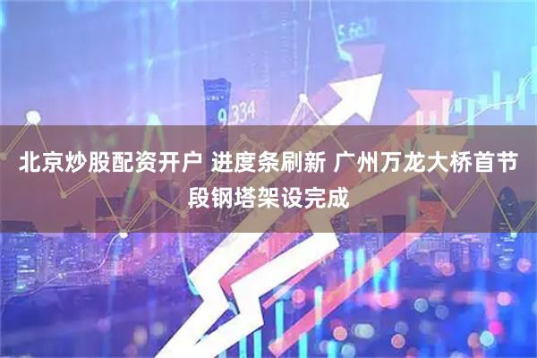 北京炒股配资开户 进度条刷新 广州万龙大桥首节段钢塔架设完成