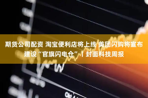 期货公司配资 淘宝便利店将上线 美团闪购将宣布建设“官旗闪电仓”丨封面科技周报