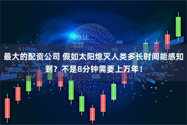 最大的配资公司 假如太阳熄灭人类多长时间能感知到？不是8分钟需要上万年！