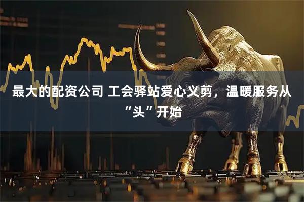 最大的配资公司 工会驿站爱心义剪，温暖服务从“头”开始