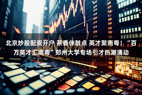 北京炒股配资开户 茶香伴鼓点 英才聚南粤！“百万英才汇南粤”郑州大学专场引才热潮涌动