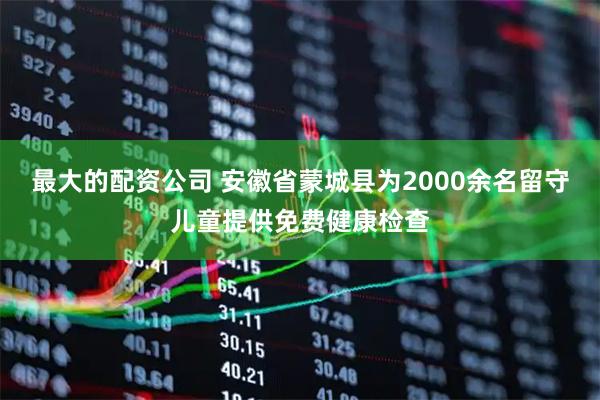 最大的配资公司 安徽省蒙城县为2000余名留守儿童提供免费健康检查