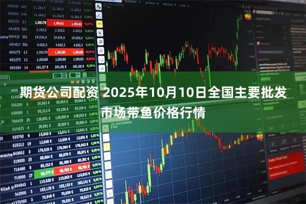 期货公司配资 2025年10月10日全国主要批发市场带鱼价格行情