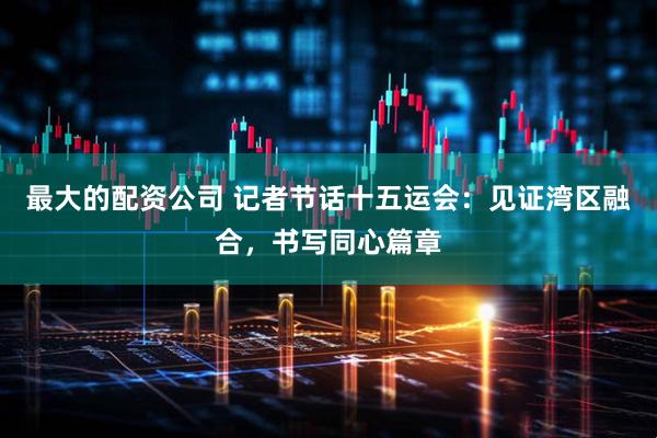 最大的配资公司 记者节话十五运会：见证湾区融合，书写同心篇章
