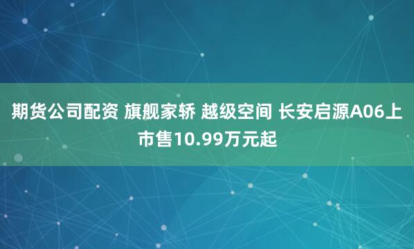 期货公司配资 旗舰家轿 越级空间 长安启源A06上市售10.99万元起