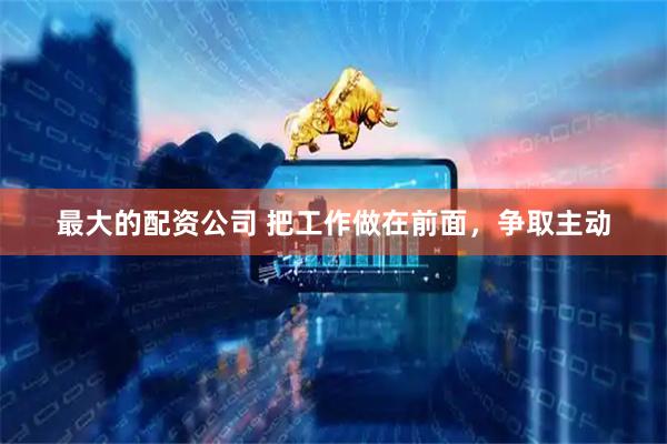 最大的配资公司 把工作做在前面，争取主动