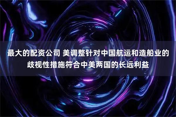 最大的配资公司 美调整针对中国航运和造船业的歧视性措施符合中美两国的长远利益