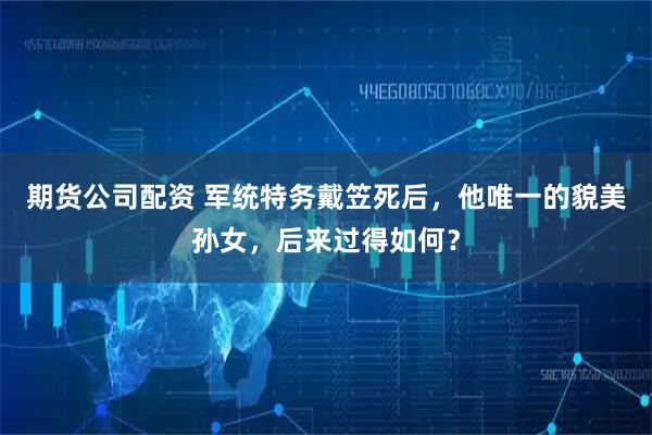 期货公司配资 军统特务戴笠死后，他唯一的貌美孙女，后来过得如何？