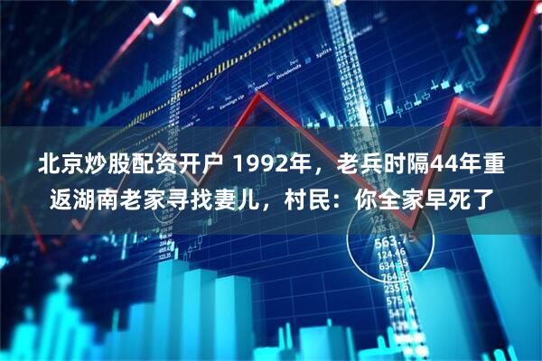 北京炒股配资开户 1992年，老兵时隔44年重返湖南老家寻找妻儿，村民：你全家早死了