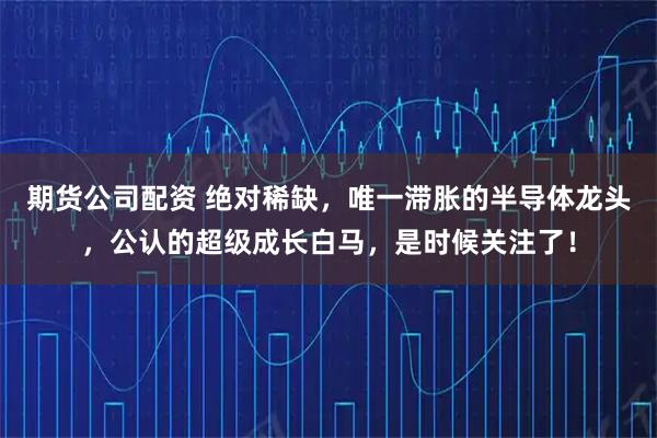 期货公司配资 绝对稀缺，唯一滞胀的半导体龙头，公认的超级成长白马，是时候关注了！