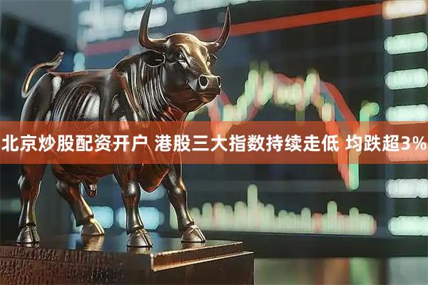 北京炒股配资开户 港股三大指数持续走低 均跌超3%