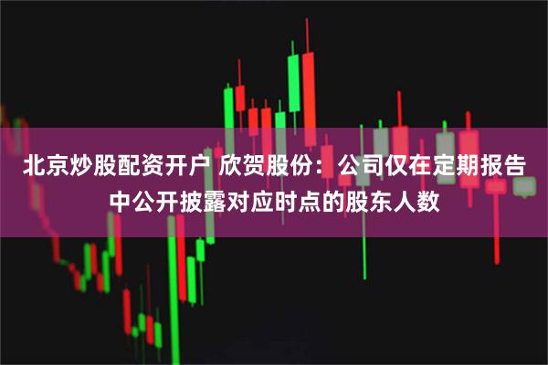 北京炒股配资开户 欣贺股份：公司仅在定期报告中公开披露对应时点的股东人数