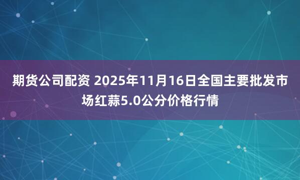 期货公司配资 2025年11月16日全国主要批发市场红蒜5.0公分价格行情