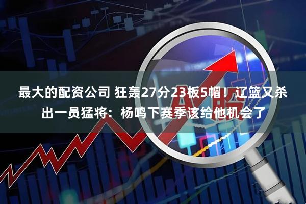 最大的配资公司 狂轰27分23板5帽！辽篮又杀出一员猛将：杨鸣下赛季该给他机会了