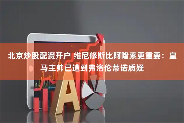 北京炒股配资开户 维尼修斯比阿隆索更重要：皇马主帅已遭到弗洛伦蒂诺质疑