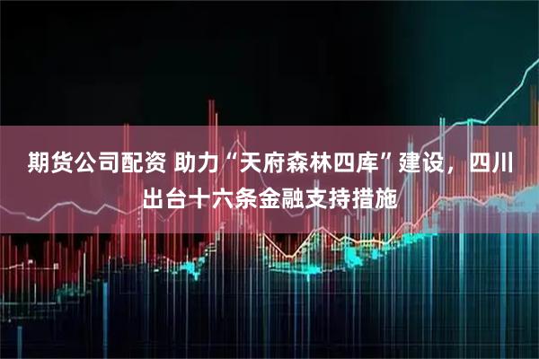 期货公司配资 助力“天府森林四库”建设，四川出台十六条金融支持措施