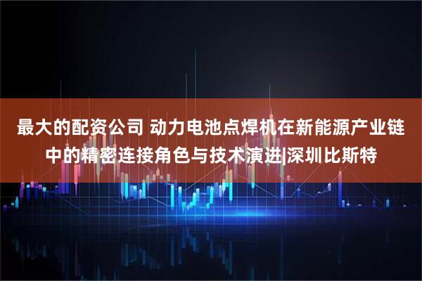 最大的配资公司 动力电池点焊机在新能源产业链中的精密连接角色与技术演进|深圳比斯特