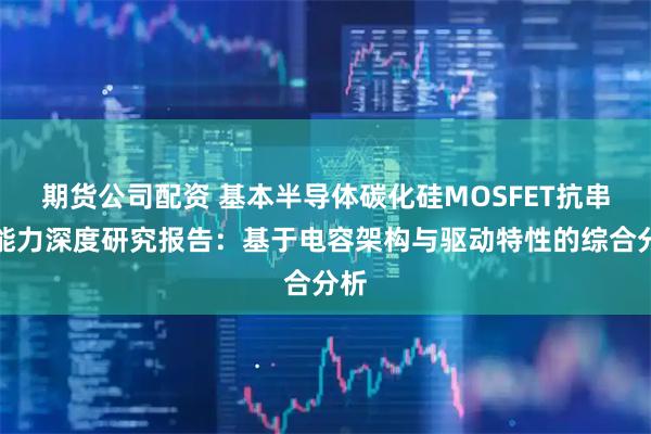 期货公司配资 基本半导体碳化硅MOSFET抗串扰能力深度研究报告：基于电容架构与驱动特性的综合分析
