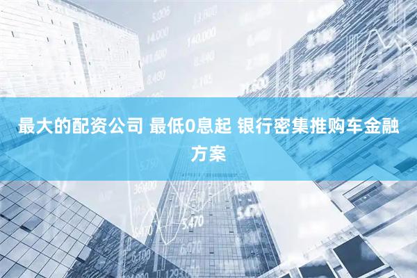 最大的配资公司 最低0息起 银行密集推购车金融方案