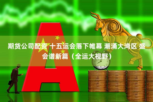 期货公司配资 十五运会落下帷幕 潮涌大湾区 盛会谱新篇（全运大视野）