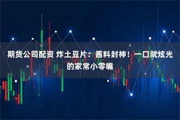 期货公司配资 炸土豆片：酱料封神！一口就炫光的家常小零嘴