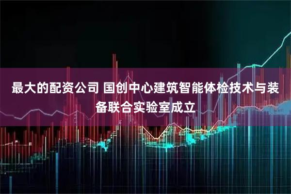 最大的配资公司 国创中心建筑智能体检技术与装备联合实验室成立