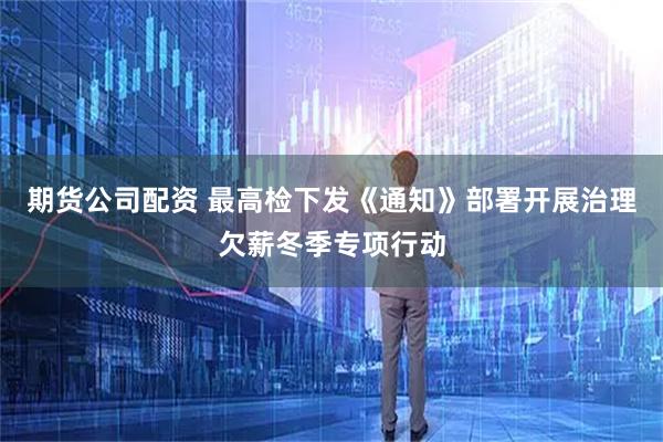 期货公司配资 最高检下发《通知》部署开展治理欠薪冬季专项行动