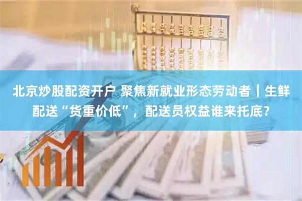 北京炒股配资开户 聚焦新就业形态劳动者｜生鲜配送“货重价低”，配送员权益谁来托底？