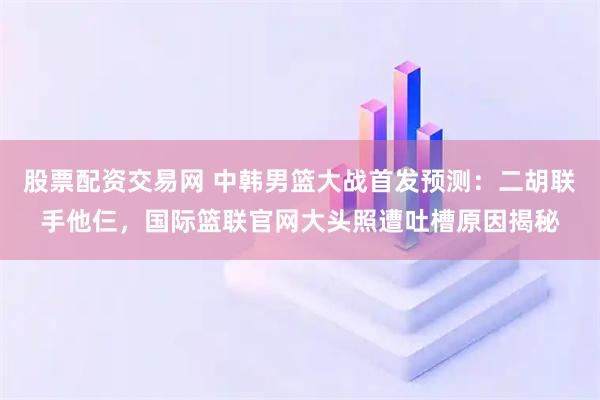 股票配资交易网 中韩男篮大战首发预测：二胡联手他仨，国际篮联官网大头照遭吐槽原因揭秘