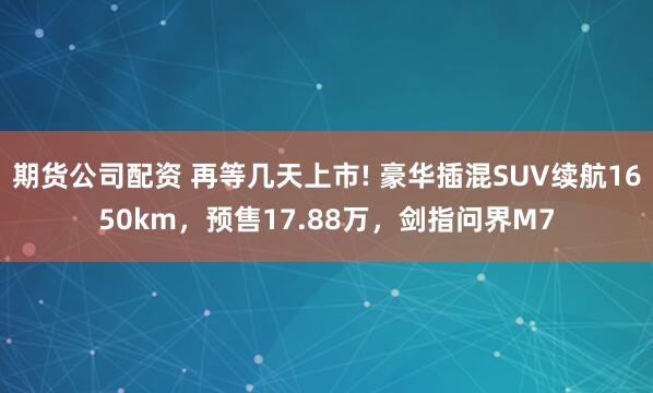 期货公司配资 再等几天上市! 豪华插混SUV续航1650km，预售17.88万，剑指问界M7