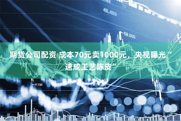 期货公司配资 成本70元卖1000元，央视曝光“速成工艺陈皮”