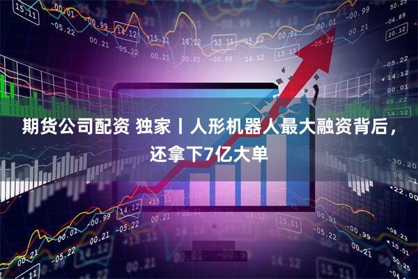 期货公司配资 独家丨人形机器人最大融资背后，还拿下7亿大单