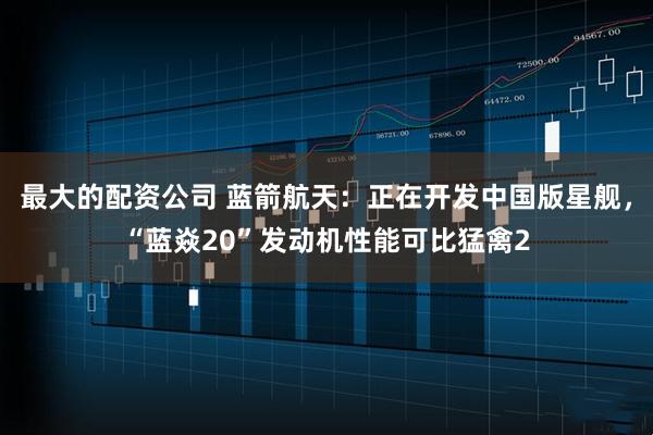 最大的配资公司 蓝箭航天：正在开发中国版星舰，“蓝焱20”发动机性能可比猛禽2