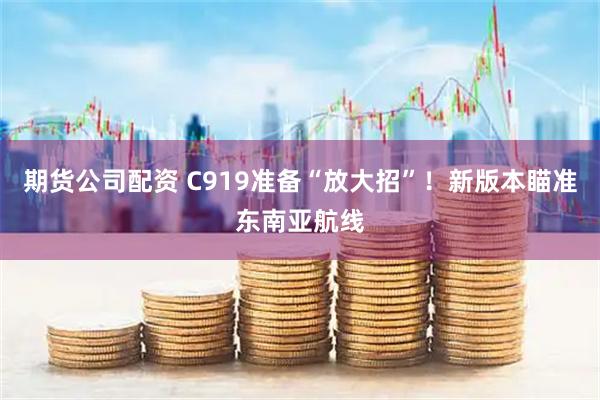 期货公司配资 C919准备“放大招”！新版本瞄准东南亚航线