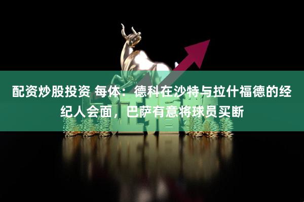 配资炒股投资 每体：德科在沙特与拉什福德的经纪人会面，巴萨有意将球员买断