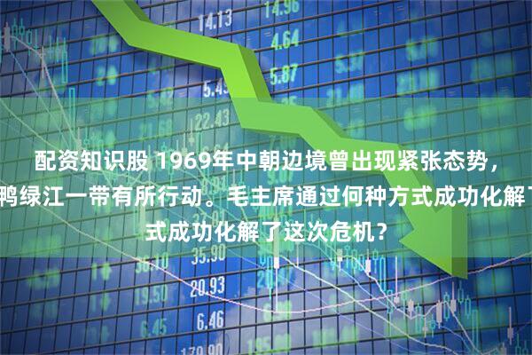 配资知识股 1969年中朝边境曾出现紧张态势，朝鲜军队在鸭绿江一带有所行动。毛主席通过何种方式成功化解了这次危机？