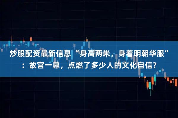 炒股配资最新信息 “身高两米，身着明朝华服”：故宫一幕，点燃了多少人的文化自信？